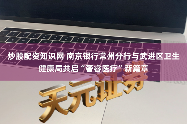 炒股配资知识网 南京银行常州分行与武进区卫生健康局共启“奢睿医疗”新篇章