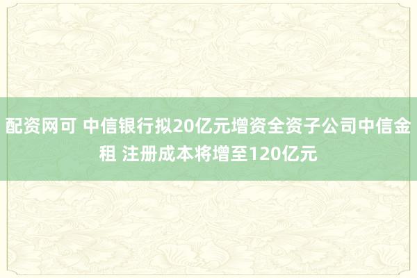 配资网可 中信银行拟20亿元增资全资子公司中信金租 注册成本将增至120亿元