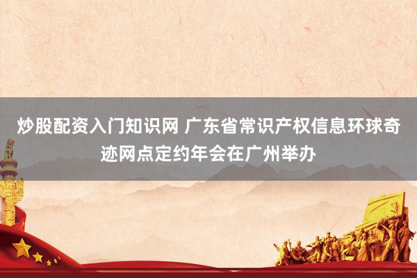 炒股配资入门知识网 广东省常识产权信息环球奇迹网点定约年会在广州举办