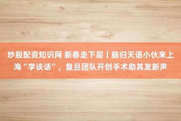 炒股配资知识网 新春走下层丨脑归天语小伙来上海“学谈话”，复旦团队开创手术助其发新声