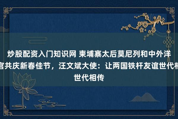 炒股配资入门知识网 柬埔寨太后莫尼列和中外洋交官共庆新春佳节，汪文斌大使：让两国铁杆友谊世代相传