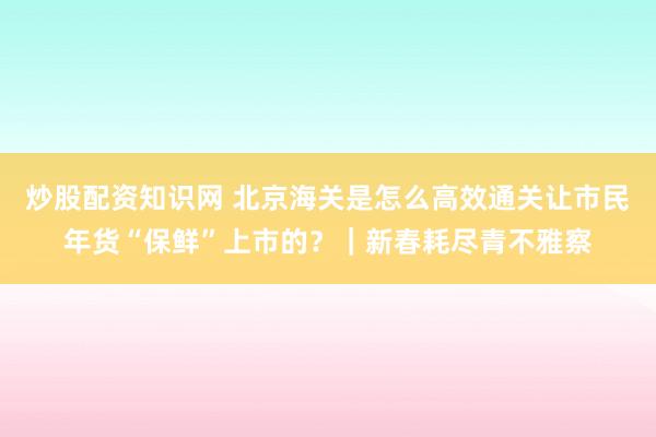 炒股配资知识网 北京海关是怎么高效通关让市民年货“保鲜”上市的？｜新春耗尽青不雅察