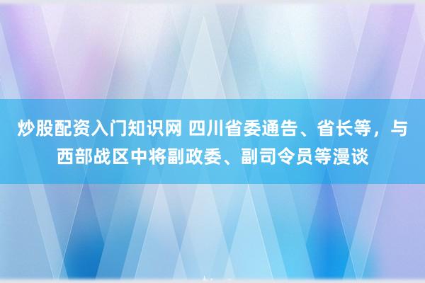 炒股配资入门知识网 四川省委通告、省长等，与西部战区中将副政委、副司令员等漫谈