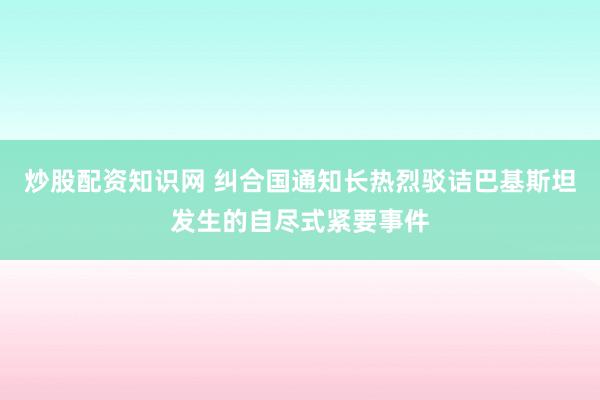 炒股配资知识网 纠合国通知长热烈驳诘巴基斯坦发生的自尽式紧要事件