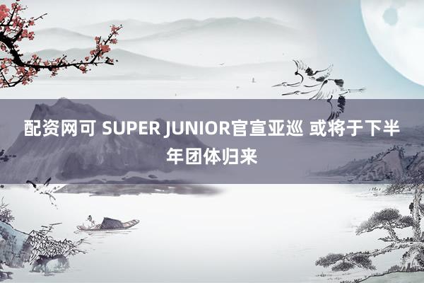 配资网可 SUPER JUNIOR官宣亚巡 或将于下半年团体归来