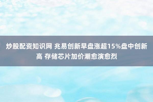 炒股配资知识网 兆易创新早盘涨超15%盘中创新高 存储芯片加价潮愈演愈烈