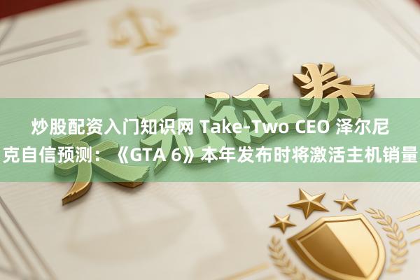 炒股配资入门知识网 Take-Two CEO 泽尔尼克自信预测：《GTA 6》本年发布时将激活主机销量