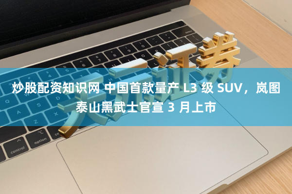 炒股配资知识网 中国首款量产 L3 级 SUV，岚图泰山黑武士官宣 3 月上市