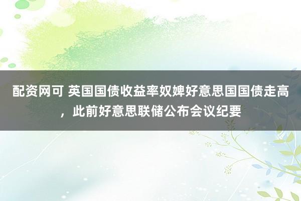 配资网可 英国国债收益率奴婢好意思国国债走高，此前好意思联储公布会议纪要