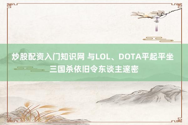 炒股配资入门知识网 与LOL、DOTA平起平坐 三国杀依旧令东谈主邃密