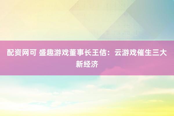 配资网可 盛趣游戏董事长王佶：云游戏催生三大新经济