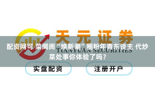 配资网可 菜阛阓“焕新潮”圈粉年青东谈主 代炒菜处事你体验了吗？