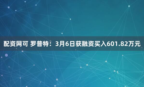 配资网可 罗普特：3月6日获融资买入601.82万元