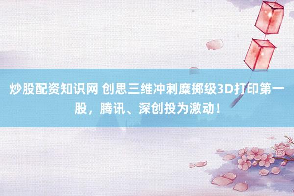 炒股配资知识网 创思三维冲刺糜掷级3D打印第一股，腾讯、深创投为激动！