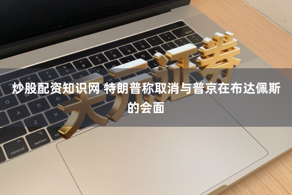 炒股配资知识网 特朗普称取消与普京在布达佩斯的会面