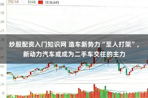 炒股配资入门知识网 造车新势力“至人打架”，新动力汽车或成为二手车交往的主力