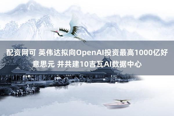 配资网可 英伟达拟向OpenAI投资最高1000亿好意思元 并共建10吉瓦AI数据中心