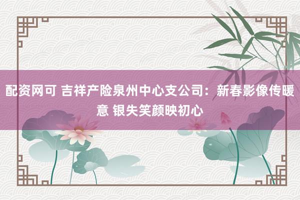 配资网可 吉祥产险泉州中心支公司：新春影像传暖意 银失笑颜映初心