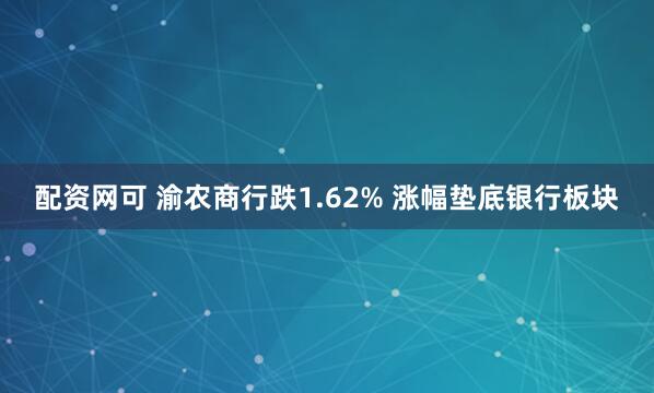 配资网可 渝农商行跌1.62% 涨幅垫底银行板块