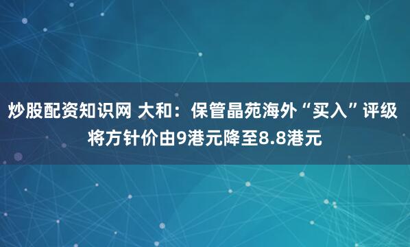 炒股配资知识网 大和：保管晶苑海外“买入”评级 将方针价由9港元降至8.8港元