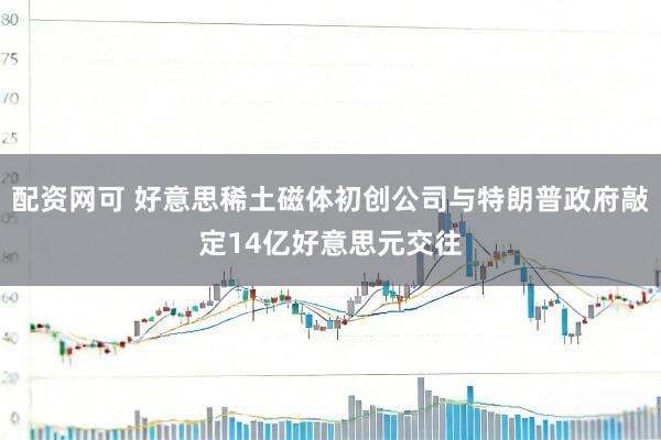 配资网可 好意思稀土磁体初创公司与特朗普政府敲定14亿好意思元交往