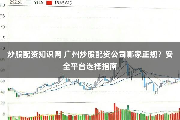 炒股配资知识网 广州炒股配资公司哪家正规？安全平台选择指南