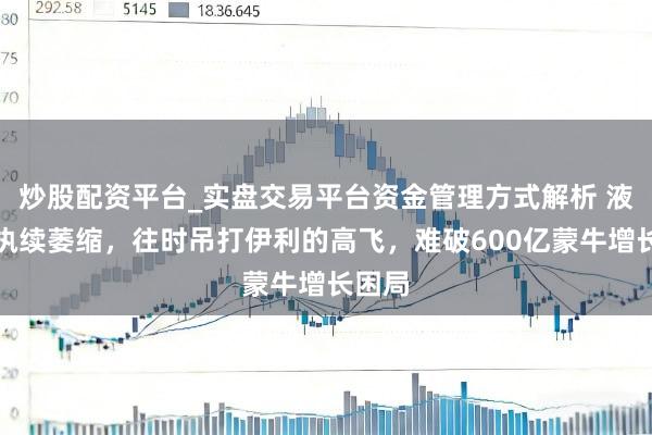 炒股配资平台_实盘交易平台资金管理方式解析 液态奶执续萎缩，往时吊打伊利的高飞，难破600亿蒙牛增长困局