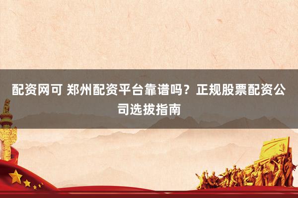 配资网可 郑州配资平台靠谱吗？正规股票配资公司选拔指南
