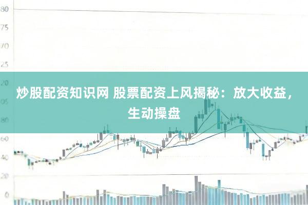 炒股配资知识网 股票配资上风揭秘：放大收益，生动操盘