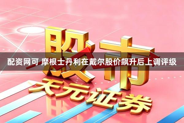 配资网可 摩根士丹利在戴尔股价飙升后上调评级