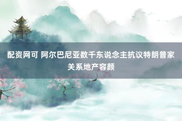 配资网可 阿尔巴尼亚数千东说念主抗议特朗普家关系地产容颜