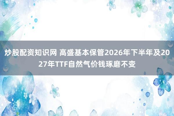 炒股配资知识网 高盛基本保管2026年下半年及2027年TTF自然气价钱琢磨不变