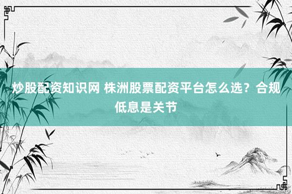 炒股配资知识网 株洲股票配资平台怎么选？合规低息是关节