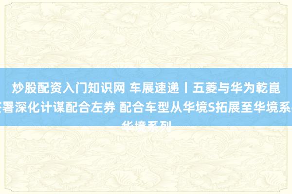 炒股配资入门知识网 车展速递丨五菱与华为乾崑签署深化计谋配合左券 配合车型从华境S拓展至华境系列
