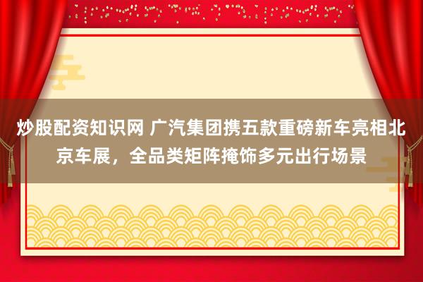炒股配资知识网 广汽集团携五款重磅新车亮相北京车展，全品类矩阵掩饰多元出行场景