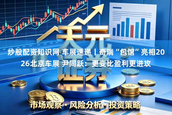 炒股配资知识网 车展速递丨奇瑞“包馆”亮相2026北京车展 尹同跃：更变比盈利更进攻