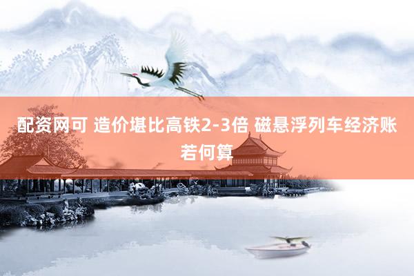 配资网可 造价堪比高铁2-3倍 磁悬浮列车经济账若何算