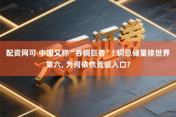 配资网可 中国又称“吞铜巨兽”! 铜总储量排世界第六, 为何依然荒诞入口?