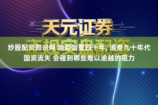 炒股配资知识网 淌若倒查四十年, 追查九十年代国资流失 会碰到哪些难以逾越的阻力