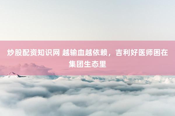 炒股配资知识网 越输血越依赖，吉利好医师困在集团生态里