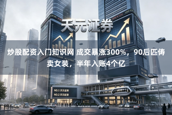 炒股配资入门知识网 成交暴涨300%，90后匹俦卖女装，半年入账4个亿
