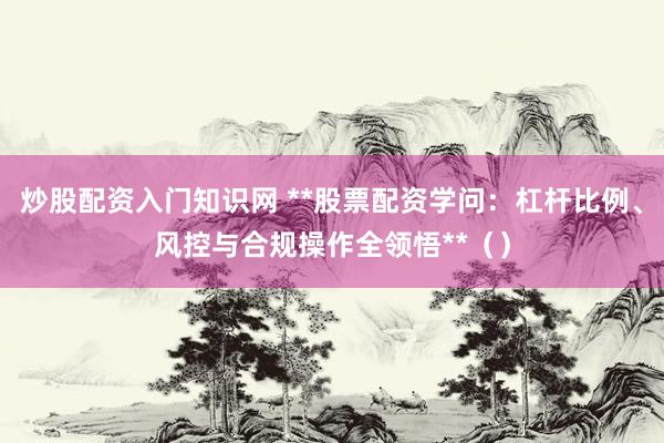 炒股配资入门知识网 **股票配资学问：杠杆比例、风控与合规操作全领悟**（）