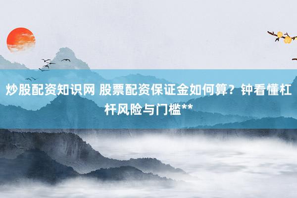 炒股配资知识网 股票配资保证金如何算？钟看懂杠杆风险与门槛**